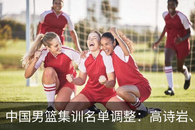 中国男篮集训名单调整：高诗岩、冯傲退出，胡明轩伤愈归队