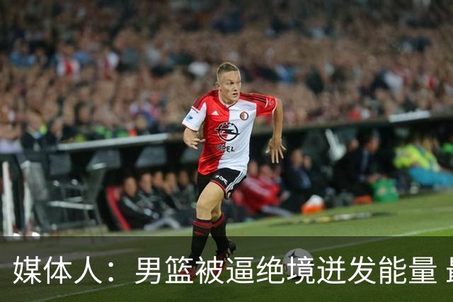 媒体人：男篮被逼绝境迸发能量 最大改变是不再执着压节奏打低位