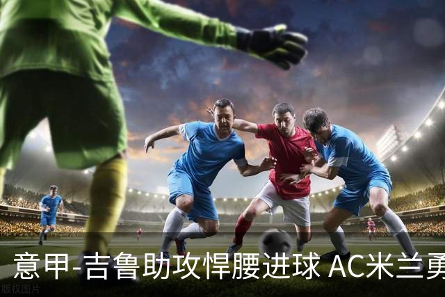 意甲-吉鲁助攻悍腰进球 AC米兰勇夺3连胜仍领跑