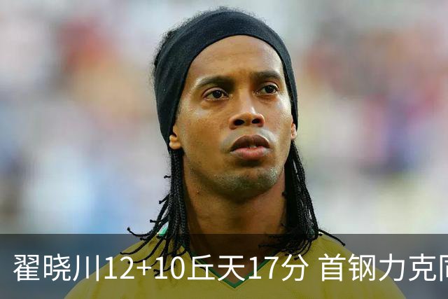 翟晓川12+10丘天17分 首钢力克同曦夺四连胜