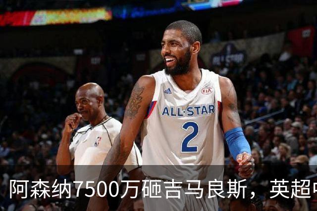 阿森纳7500万砸吉马良斯，英超中场彻底乱套？你发现没有，这个夏窗的英超，阿森纳玩得有点大
