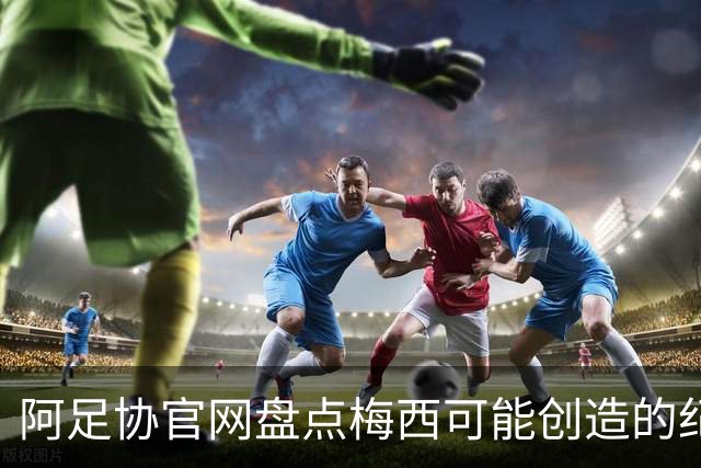 阿足协官网盘点梅西可能创造的纪录：阿根廷最年长世界杯进球者等