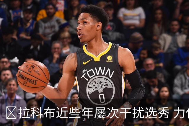 😡拉科布近些年屡次干扰选秀 力保库明加错过小瓦 痴迷怀斯曼